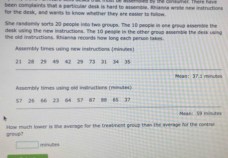 that must be assembled by the consumer. There have 
been complaints that a particular desk is hard to assemble. Rhianna wrote new instructions 
for the desk, and wants to know whether they are easier to follow. 
She randomly sorts 20 people into two groups. The 10 people in one group assemble the 
desk using the new instructions. The 10 people in the other group assemble the desk using 
the old instructions. Rhianna records how long each person takes. 
Assembly times using new instructions (minutes)
21 28 29 49 42 29 73 31 34 35
Mean: 37.1 minutes
Assembly times using old instructions (minutes)
57 26 ₹66 23 64 57 87 88 85 37
Mean: 59 minutes
How much lower is the average for the treatment group than the average for the control 
group?
□ minutes