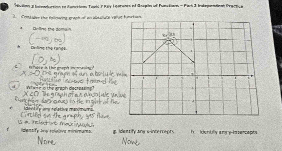 Introduction to Functions Topic 7 Key Features of Graphs of Functions - Part 2 Independent Practice
2. Consider the following graph of an absolute value function.
a Define the domain.
b
-1
b Defne th
2
Where is the graph increasing?
4 3 4 a 3
d Where is the graph decr asing?
e. Identify any relative maximums.
identify any relative minimums. g. identify any x-intercepts. h. Identify any y-intercepts