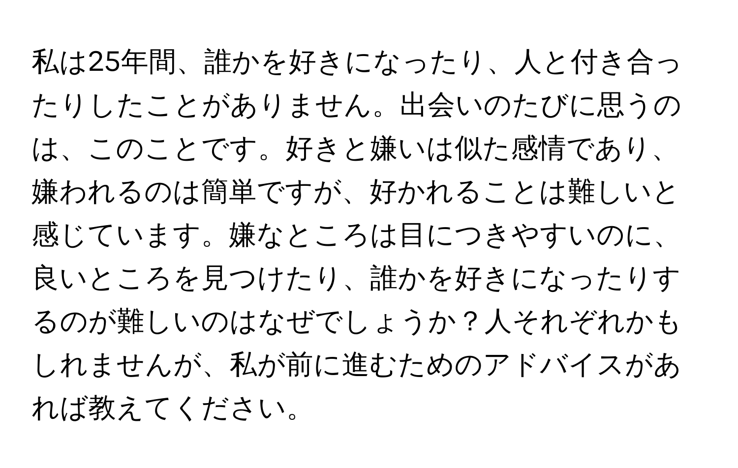 私は25年間、誰かを好きになったり、人と付き合ったりしたことがありません。出会いのたびに思うのは、このことです。好きと嫌いは似た感情であり、嫌われるのは簡単ですが、好かれることは難しいと感じています。嫌なところは目につきやすいのに、良いところを見つけたり、誰かを好きになったりするのが難しいのはなぜでしょうか？人それぞれかもしれませんが、私が前に進むためのアドバイスがあれば教えてください。