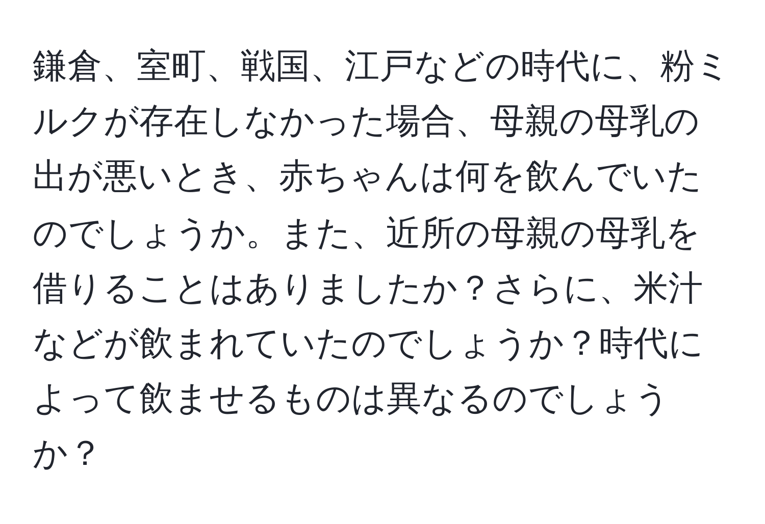 鎌倉、室町、戦国、江戸などの時代に、粉ミルクが存在しなかった場合、母親の母乳の出が悪いとき、赤ちゃんは何を飲んでいたのでしょうか。また、近所の母親の母乳を借りることはありましたか？さらに、米汁などが飲まれていたのでしょうか？時代によって飲ませるものは異なるのでしょうか？