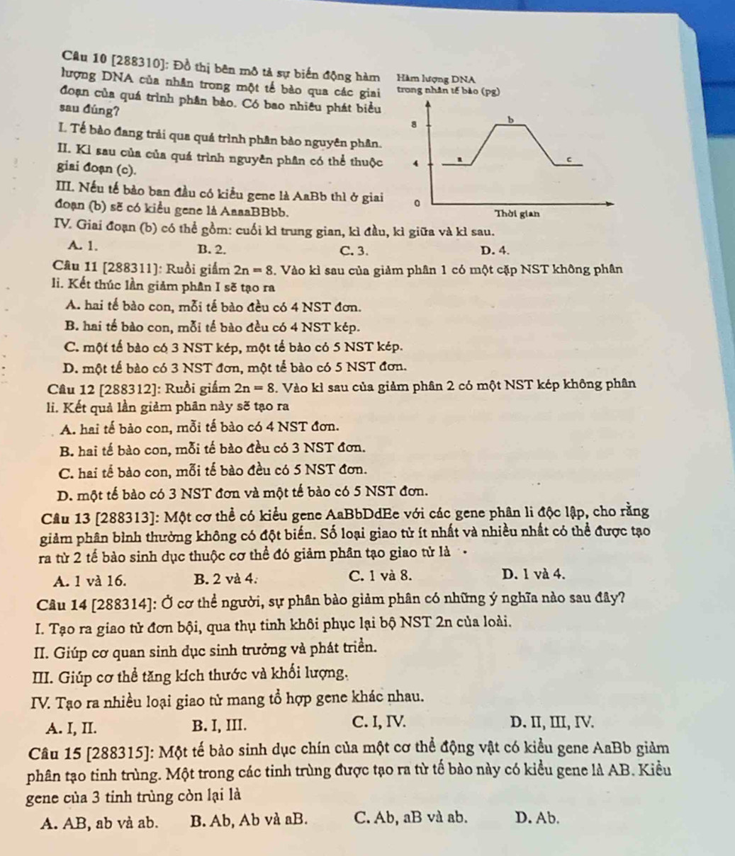 [288310]: Đồ thị bên mô tả sự biến động hàm Hàm lượng DNA
lượng DNA của nhân trong một tế bào qua các giai trong nhân tế bào (pg)
đoạn của quá trình phân bào. Có bao nhiêu phát biểu 
sau đúng?
L Tế bào đang trải qua quả trình phân bảo nguyên phân.
II. Kì sau của của quá trình nguyên phân có thể thuộc 
giai đoạn (c).
III. Nếu tế bảo ban đầu có kiều gene là AaBb thì ở giai
đoạn (b) sẽ có kiều gene là AaaaBBbb.
ITV. Giai đoạn (b) có thể gồm: cuối kì trung gian, kì đầu, kì giữa và kì sau.
A. 1. B. 2. C. 3. D. 4.
Câu 11 [288311]: Ruồi giấm 2n=8. Vào kì sau của giảm phân 1 có một cặp NST không phân
li. Kết thúc lần giảm phân I sẽ tạo ra
A. hai tế bào con, mỗi tế bào đều có 4 NST đơn.
B. hai tế bào con, mỗi tế bào đều có 4 NST kép.
C. một tế bào có 3 NST kép, một tế bào có 5 NST kép.
D. một tế bào có 3 NST đơn, một tế bào có 5 NST đơn.
Câu 12 [288312]: Ruồi giám 2n=8. Vào kì sau của giảm phân 2 có một NST kép không phân
li. Kết quả lần giảm phân này sẽ tạo ra
A. hai tế bảo con, mỗi tế bào có 4 NST đơn.
B. hai tế bào con, mỗi tế bào đều có 3 NST đơn.
C. hai tế bào con, mỗi tế bào đều có 5 NST đơn.
D. một tế bào có 3 NST đơn và một tế bào có 5 NST đơn.
Câu 13 [288313]: Một cơ thể có kiểu gene AaBbDdEe với các gene phân li độc lập, cho rằng
giảm phân bình thường không có đột biến. Số loại giao tử ít nhất và nhiều nhất có thể được tạo
ra từ 2 tế bào sinh dục thuộc cơ thể đó giảm phân tạo giao tử là
A. 1 và 16. B. 2 và 4. C. 1 và 8. D. 1 và 4.
Câu 14 [288314]: Ở cơ thể người, sự phân bào giảm phân có những ý nghĩa nào sau đây?
I. Tạo ra giao tử đơn bội, qua thụ tinh khôi phục lại bộ NST 2n của loài.
II. Giúp cơ quan sinh dục sinh trưởng và phát triển.
III. Giúp cơ thể tăng kích thước và khối lượng.
ITV. Tạo ra nhiều loại giao tử mang tổ hợp gene khác nhau.
A. I, II. B. I, III. C. I, IV. D. II, III, IV.
Câu 15 [288315]: Một tế bảo sinh dục chín của một cơ thể động vật có kiểu gene AaBb giảm
phân tạo tinh trùng. Một trong các tinh trùng được tạo ra từ tế bào này có kiều gene là AB. Kiều
gene của 3 tinh trùng còn lại là
A. AB, ab và ab. B. Ab, Ab và aB. C. Ab, aB và ab. D. Ab.