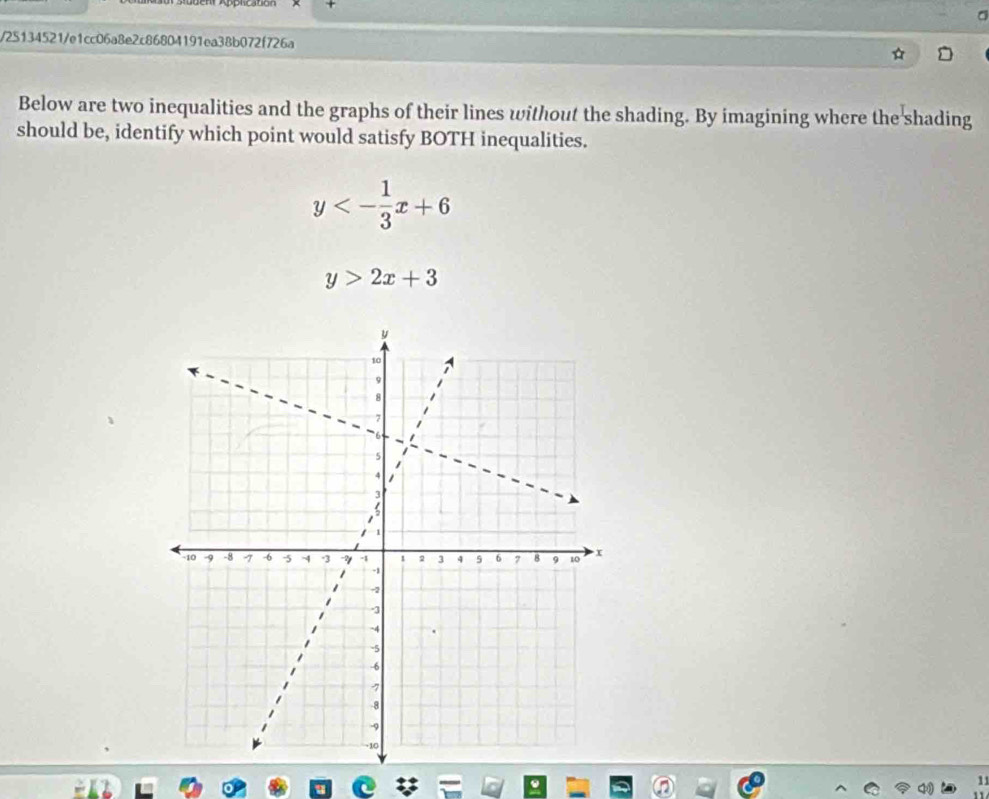 a
/25134521/e1cc06a8e2c86804191ea38b072f726a
Below are two inequalities and the graphs of their lines without the shading. By imagining where the shading
should be, identify which point would satisfy BOTH inequalities.
y<- 1/3 x+6
y>2x+3
1