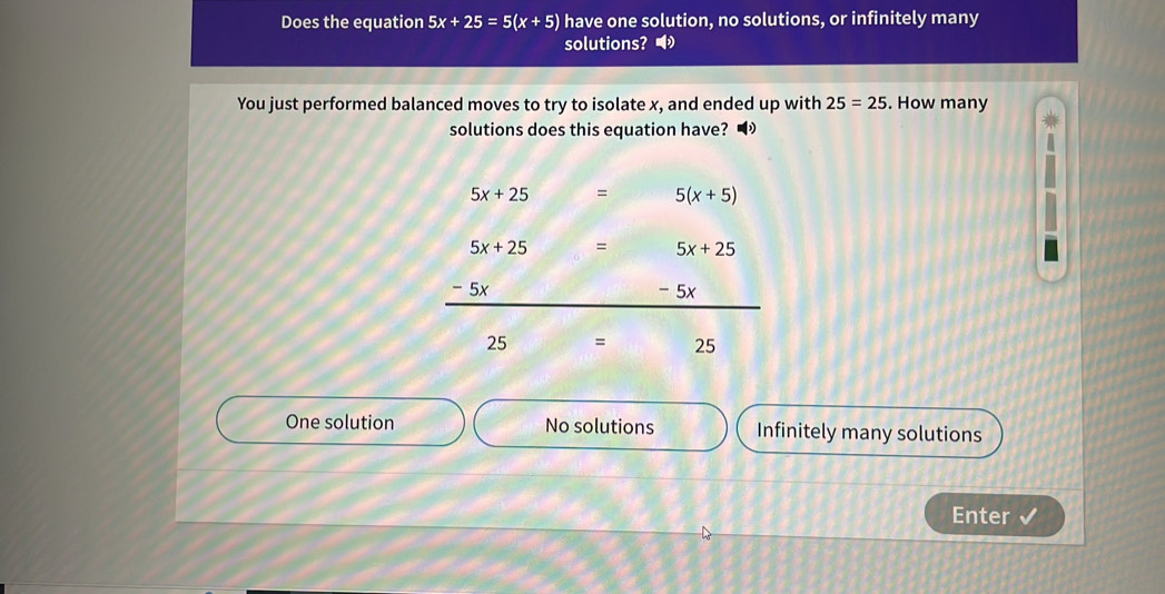 Does the equation 5x+25=5(x+5) have one solution, no solutions, or infinitely many
solutions?◢
You just performed balanced moves to try to isolate x, and ended up with 25=25. How many
solutions does this equation have?
5x+25 = 5(x+5)
5x+25 = 5x+25
5×
- 5x
25 = 25
One solution No solutions Infinitely many solutions
Enter √