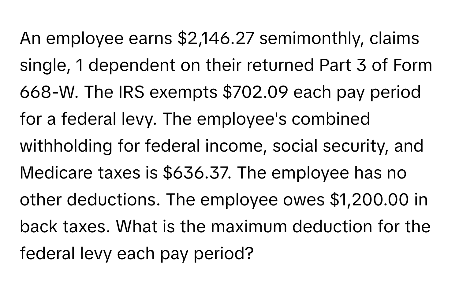 An employee earns $2,146.27 semimonthly, claims single, 1 dependent on their returned Part 3 of Form 668-W. The IRS exempts $702.09 each pay period for a federal levy. The employee's combined withholding for federal income, social security, and Medicare taxes is $636.37. The employee has no other deductions. The employee owes $1,200.00 in back taxes. What is the maximum deduction for the federal levy each pay period?