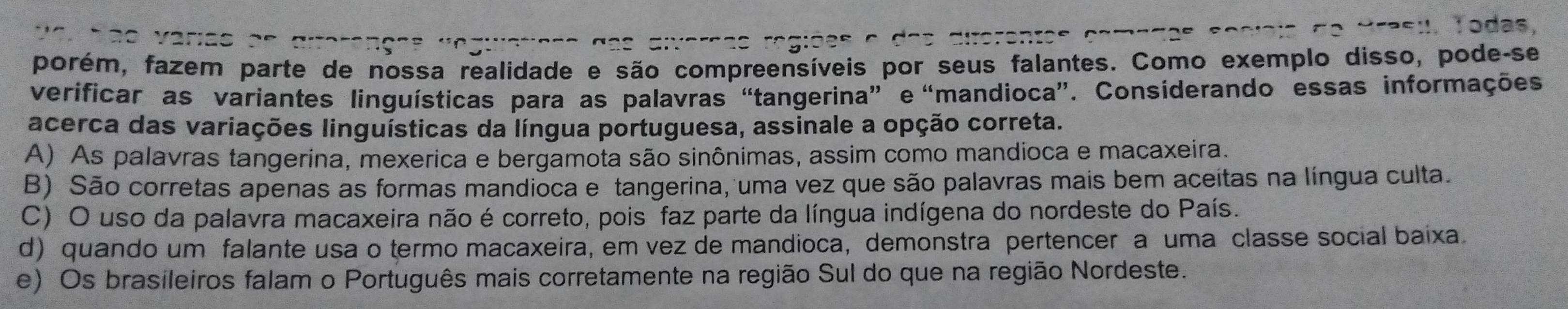 Todas,
porém, fazem parte de nossa realidade e são compreensíveis por seus falantes. Como exemplo disso, pode-se
verificar as variantes linguísticas para as palavras “tangerina” e “mandioca”. Considerando essas informações
acerca das variações linguísticas da língua portuguesa, assinale a opção correta.
A) As palavras tangerina, mexerica e bergamota são sinônimas, assim como mandioca e macaxeira.
B) São corretas apenas as formas mandioca e tangerina, uma vez que são palavras mais bem aceitas na língua culta.
C) O uso da palavra macaxeira não é correto, pois faz parte da língua indígena do nordeste do País.
d) quando um falante usa o termo macaxeira, em vez de mandioca, demonstra pertencer a uma classe social baixa.
e) Os brasileiros falam o Português mais corretamente na região Sul do que na região Nordeste.