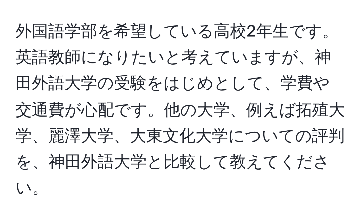 外国語学部を希望している高校2年生です。英語教師になりたいと考えていますが、神田外語大学の受験をはじめとして、学費や交通費が心配です。他の大学、例えば拓殖大学、麗澤大学、大東文化大学についての評判を、神田外語大学と比較して教えてください。