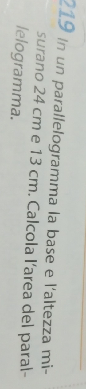 219 In un parallelogramma la base e l'altezza mi- 
surano 24 cm e 13 cm. Calcola l’area del paral- 
lelogramma.