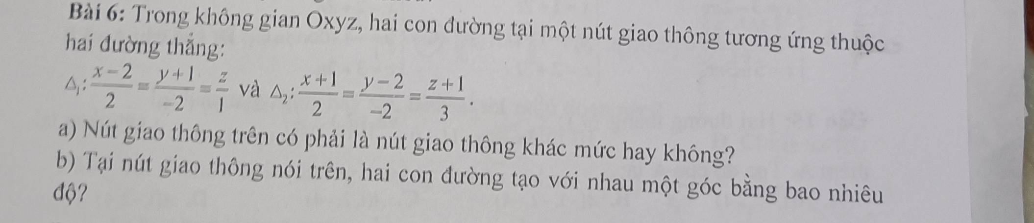 Trong không gian Oxyz, hai con đường tại một nút giao thông tương ứng thuộc
hai đường thắng:
△:  (x-2)/2 = (y+1)/-2 = z/1  và △ _2: (x+1)/2 = (y-2)/-2 = (z+1)/3 . 
a) Nút giao thông trên có phải là nút giao thông khác mức hay không?
b) Tại nút giao thông nói trên, hai con đường tạo với nhau một góc bằng bao nhiêu
độ?