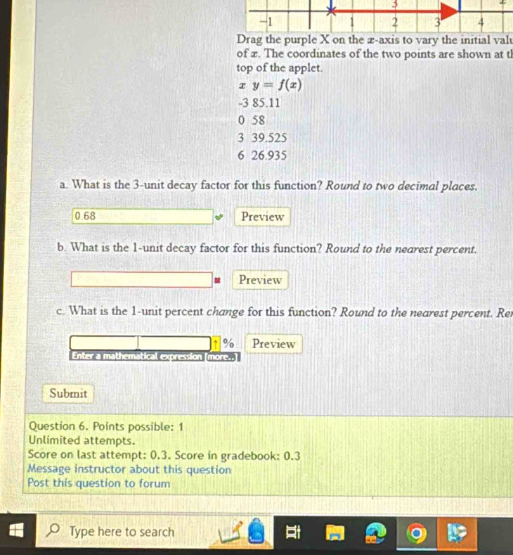 1 .
1 2 3 4
Drag the purple X on the æ-axis to vary the initial valu
of x. The coordinates of the two points are shown at t
top of the applet.
x y=f(x)
-3 85.11
0 58
3 39.525
6 26.935
a. What is the 3 -unit decay factor for this function? Round to two decimal places.
0.68 Preview
b. What is the 1 -unit decay factor for this function? Round to the nearest percent.
Preview
c. What is the 1 -unit percent change for this function? Round to the nearest percent. Rer
% Preview
Enter a mathematical expression [more..]
Submit
Question 6. Points possible: 1
Unlimited attempts.
Score on last attempt: 0.3. Score in gradebook: 0.3
Message instructor about this question
Post this question to forum
Type here to search