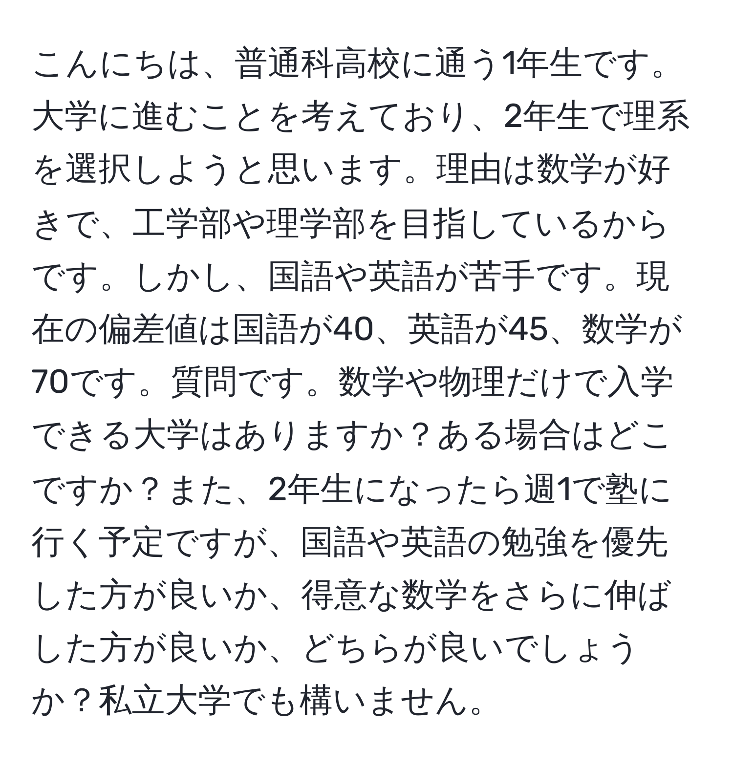 こんにちは、普通科高校に通う1年生です。大学に進むことを考えており、2年生で理系を選択しようと思います。理由は数学が好きで、工学部や理学部を目指しているからです。しかし、国語や英語が苦手です。現在の偏差値は国語が40、英語が45、数学が70です。質問です。数学や物理だけで入学できる大学はありますか？ある場合はどこですか？また、2年生になったら週1で塾に行く予定ですが、国語や英語の勉強を優先した方が良いか、得意な数学をさらに伸ばした方が良いか、どちらが良いでしょうか？私立大学でも構いません。