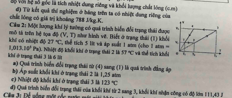 độ với hệ số góc là tích nhiệt dung riêng và khối lượng chất lỏng (c.m)
d) Từ kết quả thí nghiệm ở bảng trên ta có nhiệt dung riêng của
chất lỏng có giá trị khoảng 788 J/kg.K.
Câu 2: Một lượng khí lý tưởng có quá trình biến đổi trạng thái được
mô tả trên hệ tọa độ (V,T) như hình vẽ. Biết ở trạng thái (1) khối
khí có nhiệt độ 27°C , thể tích 5 lít và áp suất 1 atm (cho 1atm=
1,013.10^5Pa) 0. Nhiệt độ khối khí ở trạng thái 2 là 57°C và thể tích khối
khí ở trạng thái 3 là 6 lít
a) Quá trình biến đổi trạng thái từ (4) sang (1) là quá trình đẳng áp
b) Áp suất khối khí ở trạng thái 2 là 1,25 atm
c) Nhiệt độ khối khí ở trạng thái 3 là 123°C
d) Quá trình biến đổi trạng thái của khối khí từ 2 sang 3, khối khí nhận công có độ lớn 111,43 J
Câu 3: Để uống một cốc nước mát giải