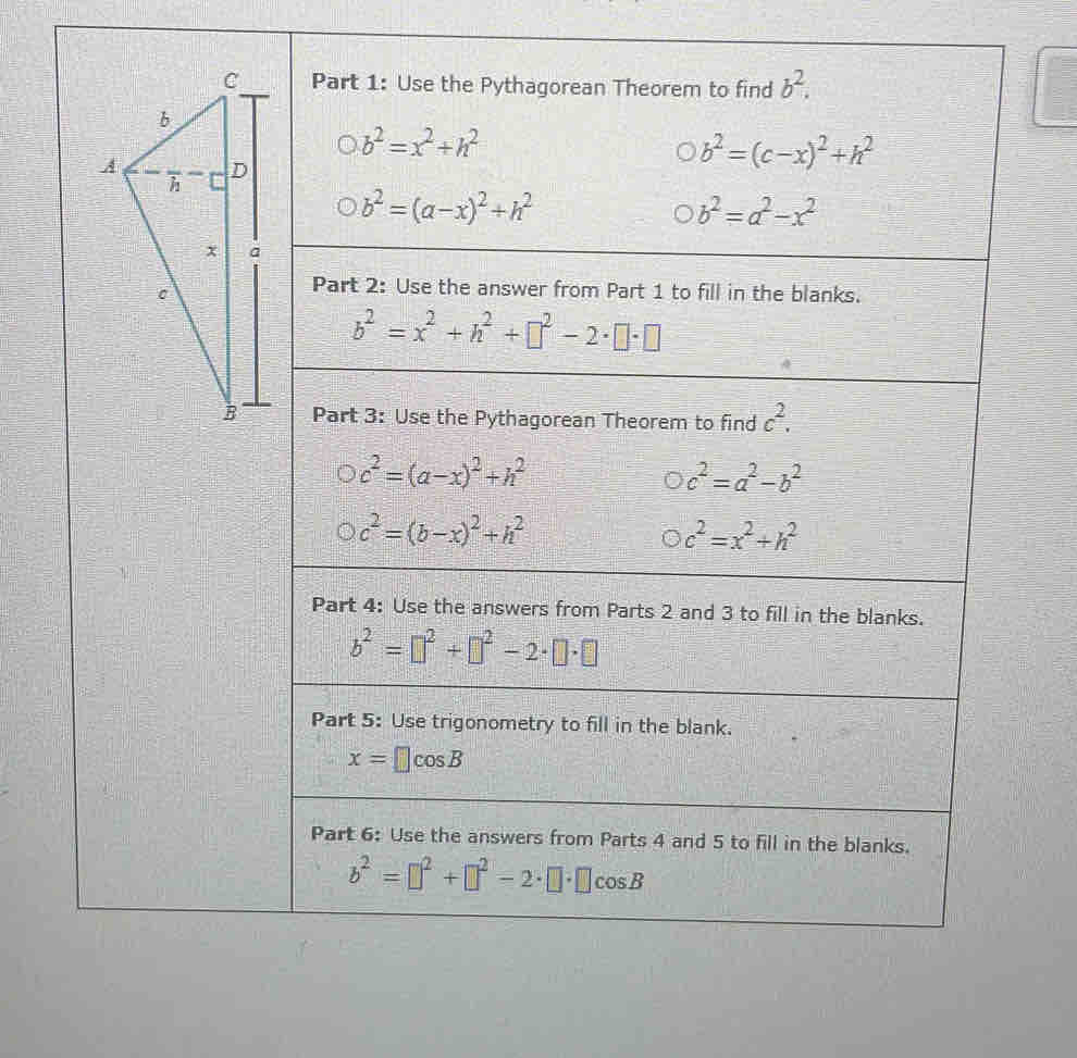 Use the Pythagorean Theorem to find b^2.
b^2=x^2+h^2
b^2=(c-x)^2+h^2
b^2=(a-x)^2+h^2
b^2=a^2-x^2
Part 2: Use the answer from Part 1 to fill in the blanks.
b^2=x^2+h^2+□^2-2· □ · □
Part 3: Use the Pythagorean Theorem to find c^2.
c^2=(a-x)^2+h^2
c^2=a^2-b^2
c^2=(b-x)^2+h^2
c^2=x^2+h^2
Part 4: Use the answers from Parts 2 and 3 to fill in the blanks.
b^2=□^2+□^2-2· □ · □
Part 5: Use trigonometry to fill in the blank.
x=□ cos B
Part 6: Use the answers from Parts 4 and 5 to fill in the blanks.
b^2=□^2+□^2-2· □ · □ cos B