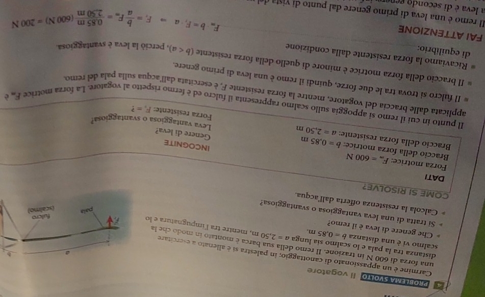 PROBLEMA SVOLTO Il vogatore
Carmine è un appassionato di canottaggio; in palestra si è allenato a esercitare
distanza tra la pala e lo scalmo sia lunga
una forza di 600 N in trazione. Il remo della sua barca è montato in modo che la
scalmo vi è una distanza b=0.85m. a=2,50m , mentre tra l'impugnatura e lo
Che genere di leva è il remo?
Si tratta di una leva vantaggiosa o svantaggiosa?
Calcola la resistenza offerta dall’acqua.
COME SI RISOLVE?
DATI
Forza motrice: F_m=600N
Braccio della forza motrice: b=0.85m
INCOGNITE
Genere di leva?
Braccio della forza resistente: a=2,50m Forza resistente: F_v= ?
Leva vantaggiosa o svantaggiosa?
Il punto in cui il remo si appoggia sullo scalmo rappresenta il fulcro ed è fermo rispetto al vogatore. La forza motrice F_m
è
applicata dalle braccia del vogatore, mentre la forza resistente F, è esercitata dall’acqua sulla pala del remo
Il fulcro si trova tra le due forze, quindi il remo è una leva di primo genere.
Il braccio della forza motrice è minore di quello della forza resistente
Ricaviamo la forza resistente dalla condizione
di equilibrio: (b perció la leva è svantaggiosa.
FAI ATTENZIONE
F_m· b=F_f· aRightarrow F_r= b/a F_m= (0.85m)/2.50m (600N)=200N
Il remo è una leva di primo genere dal punto di vista de
a leva è di secondo gener