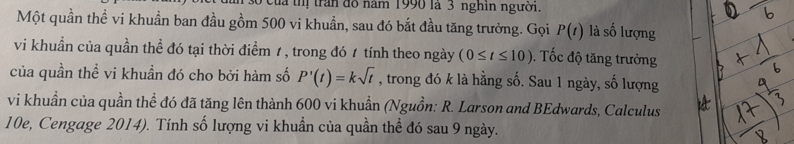 của thị trấn đô năm 1990 là 3 nghin người. 
Một quần thể vi khuẩn ban đầu gồm 500 vi khuẩn, sau đó bắt đầu tăng trưởng. Gọi P(t) là số lượng 
vi khuẩn của quần thể đó tại thời điểm 1 , trong đó 1 tính theo ngày (0≤ t≤ 10). Tốc độ tăng trưởng 
của quần thể vi khuẩn đó cho bởi hàm số P'(t)=ksqrt(t) , trong đó k là hằng số. Sau 1 ngày, số lượng 
vi khuẩn của quần thể đó đã tăng lên thành 600 vi khuẩn (Nguồn: R. Larson and BEdwards, Calculus 
10e, Cengage 2014). Tính số lượng vi khuẩn của quần thể đó sau 9 ngày.