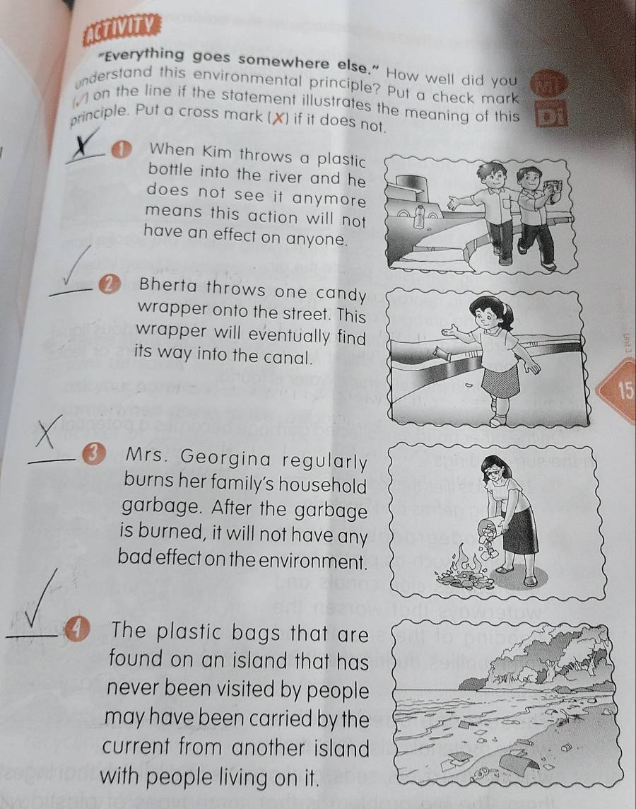 "Everything goes somewhere else." How well did you 
understand this environmental principle? Put a check mark 
(√ ) on the line if the statement illustrates the meaning of this 
principle. Put a cross mark (X) if it does not.
X When Kim throws a plastic 
bottle into the river and he 
does not see it anymore 
means this action will not 
have an effect on anyone. 
2 Bherta throws one candy 
wrapper onto the street. This 
wrapper will eventually find 
its way into the canal.
15
3 Mrs. Georgina regularly 
burns her family's household 
garbage. After the garbage 
is burned, it will not have any 
bad effect on the environment. 
The plastic bags that are 
found on an island that has 
never been visited by people 
may have been carried by the 
current from another island 
with people living on it.