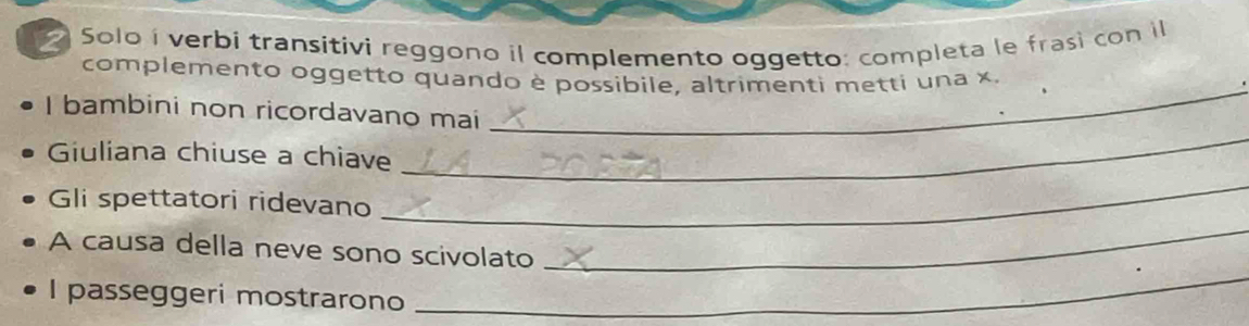 Solo í verbi transitivi reggono il complemento oggetto: completa le frasi con il 
_ 
complemento oggetto quando è possibile, altrimenti metti una x 
_ 
I bambini non ricordavano mai 
_ 
Giuliana chiuse a chiave 
_ 
Gli spettatori ridevano 
_ 
A causa della neve sono scivolato 
I passeggeri mostrarono