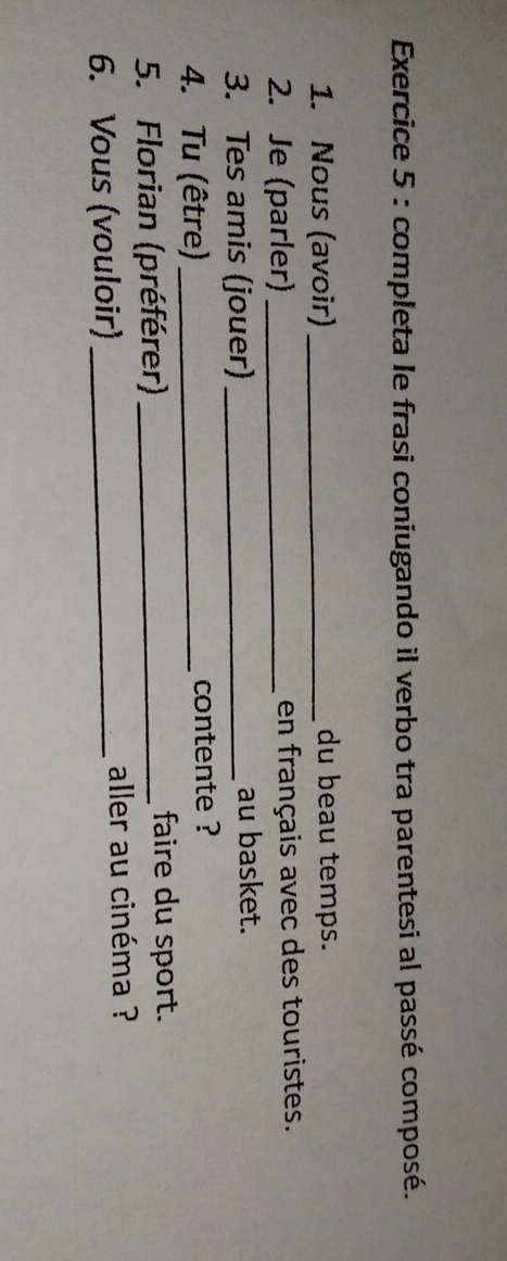 completa le frasi coniugando il verbo tra parentesi al passé composé. 
1. Nous (avoir) _du beau temps. 
2. Je (parler) _en français avec des touristes. 
3. Tes amis (jouer) _au basket. 
4. Tu (être)_ contente ? 
5. Florian (préférer) _faire du sport. 
6. Vous (vouloir)_ 
aller au cinéma ?