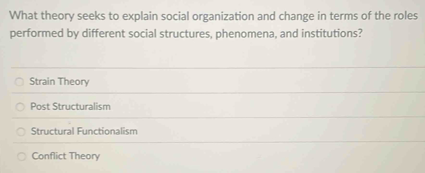 What theory seeks to explain social organization and change in terms of the roles
performed by different social structures, phenomena, and institutions?
Strain Theory
Post Structuralism
Structural Functionalism
Conflict Theory