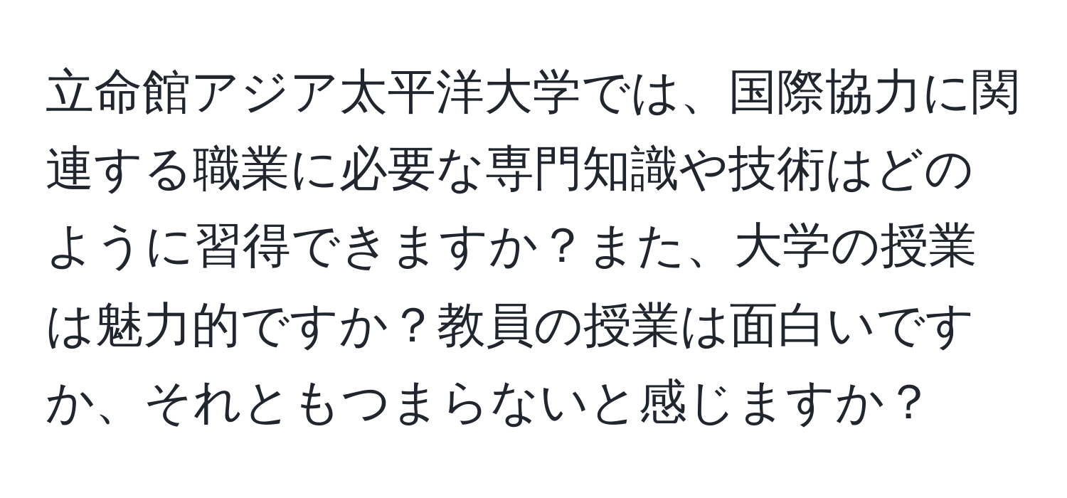 立命館アジア太平洋大学では、国際協力に関連する職業に必要な専門知識や技術はどのように習得できますか？また、大学の授業は魅力的ですか？教員の授業は面白いですか、それともつまらないと感じますか？