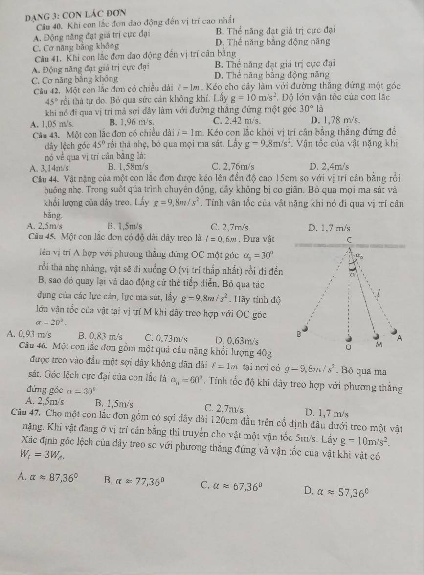 DẠNG 3: CON LÁC ĐơN
Câu 40. Khi con lắc đơn dao động đến vị trí cao nhất
A. Động năng đạt giá trị cực đại B. Thể năng đạt giá trị cực đại
C. Cơ năng bằng không
D. Thể năng bằng động năng
Câu 41. Khi con lắc đơn dao động đến vị trí cân băng
A. Động năng đạt giá trị cực đại B. Thế năng đạt giá trị cực đại
C. Cơ năng bằng không D. Thế năng bằng động năng
Câu 42. Một con lắc đơn có chiều dài ell =1m.  Kéo cho dây làm với đường thắng đứng một góc
45° trồi thả tự do. Bỏ qua sức cản không khí. Lấy g=10m/s^2. Độ lớn vận tốc của con lắc
khi nó đi qua vị trí mà sợi dây làm với đường thăng đứng một góc 30° là
A. 1,05 m/s. B. 1,96 m/s. C. 2,42 m/s. D. 1,78 m/s.
Câu 43. Một con lắc đơn có chiều dài l=1m. Kéo con lắc khỏi vị trí cân bằng thắng đứng đề
dây lệch góc 45° rồi thả nhẹ, bỏ qua mọi ma sát. Lấy g=9,8m/s^2. Vận tốc của vật nặng khi
nó về qua vị trí cân băng là:
A. 3,14m/s B. 1,58m/s C. 2,76m/s D. 2,4m/s
Câu 44. Vật nặng của một con lắc đơn được kéo lên đến độ cao 15cm so với vị trí cân bằng rồi
buông nhẹ. Trong suốt qúa trình chuyền động, dây không bị co giãn. Bỏ qua mọi ma sát và
khối lượng của dây treo. Lấy g=9,8m/s^2. Tính vận tốc của vật nặng khi nó đi qua vị trí cân
bǎng.
A. 2,5m/s B. 1,5m/s C. 2,7m/s D. 1,7 m/s
Câu 45. Một con lắc đơn có độ dài dây treo là l=0.6m. Đưa vật
lên vị trí A hợp với phương thắng đứng OC một góc alpha _0=30°
rồi tha nhẹ nhàng, vật sẽ đi xuống O (vị trí thấp nhất) rồi đi đến
B, sao đó quay lại và dao động cứ thể tiếp diễn. Bỏ qua tác
dụng của các lực cản, lực ma sát, lấy g=9,8m/s^2. Hãy tính độ
lớn vận tốc của vật tại vị trí M khi dây treo hợp với OC góc
alpha =20°.
A. 0,93 m/s B. 0,83 m/s C. 0,73m/s D. 0,63m/s
Câu 46. Một con lắc đơn gồm một quả cầu nặng khối lượng 40g
được treo vào đầu một sợi dây không dãn dài ell =1m tại nơi có g=9,8m/s^2. Bỏ qua ma
sát. Góc lệch cực đại của con lắc là alpha _0=60°. Tính tốc độ khi dây treo hợp với phương thắng
đứng góc alpha =30°
A. 2,5m/s B. 1,5m/s C. 2,7m/s D. 1,7 m/s
Câu 47. Cho một con lắc đơn gồm có sợi dây dài 120cm đầu trên cố định đâu dưới treo một vật
nặng. Khi vật đang ở vị trí cân bằng thì truyền cho vật một vận tốc 5m/s. Lấy g=10m/s^2.
Xác định góc lệch của dây treo so với phương thăng đứng và vận tốc của vật khi vật có
W_t=3W_d.
A. alpha approx 87,36° B. alpha approx 77,36° C. alpha approx 67,36° D. alpha approx 57,36°