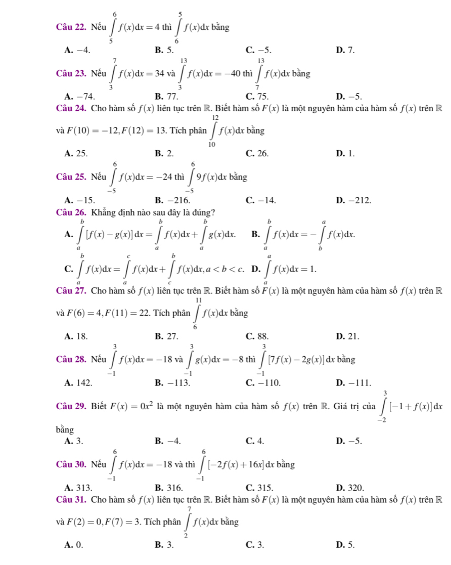 Nếu ∈tlimits _5^(6f(x)dx=4tl thi∈t _6^5f(x)dxbang (m Da J
A. −4. B. 5. C. −5. D. 7.
Câu 23. Nếu ∈tlimits _3^7f(x)dx=34 và ∈tlimits _3^(13)f(x)dx=-40 thì ∈tlimits _7^(13)f(x)dxb^frac 2)3ing
A. −74. B. 77. C. 75. D. −5.
Câu 24. Cho hàm số f(x) liên tục trên R. Biết hàm số F(x) là một nguyên hàm của hàm số f(x) trên R
và F(10)=-12,F(12)=13. Tích phân ∈tlimits _(10)^(12)f(x)dxbang
A. 25. B. 2. C. 26. D. 1.
Câu 25. Nếu ∈tlimits _(-5)^6f(x)dx=-24 thì ∈tlimits _(-5)^69f(x)dx bằng
A. -15. B. −216. C. −14. D. −212.
Câu 26. Khẳng định nào sau đây là đúng?
A. ∈tlimits _a^(b[f(x)-g(x)]dx=∈tlimits _a^bf(x)dx+∈tlimits _a^bg(x)dx. B. ∈tlimits _a^bf(x)dx=-∈tlimits _b^af(x)dx.
C. ∈tlimits _a^bf(x)dx=∈tlimits _a^cf(x)dx+∈tlimits _c^bf(x)dx,a D. ∈t ^a)f(x)dx=1.
Câu 27. Cho hàm số f(x) liên tục trên R. Biết hàm số F(x) là một nguyên hàm của hàm số f(x) trên R
và F(6)=4,F(11)=22. Tích phân ∈tlimits _6^((11)f(x)dxbsin g
A. 18. B. 27. C. 88. D. 21.
Câu 28. Nếu ∈tlimits _(-1)^3f(x)dx=-18 và ∈t _1^3g(x)dx=-8 thì ∈tlimits _(-1)^3[7f(x)-2g(x)] dx bằng
A. 142. B. −113. C. -110. D. -111.
Câu 29. Biết F(x)=0x^2) là một nguyên hàm của hàm số f(x) trên R. Giá trị của ∈tlimits _(-2)^3[-1+f(x)]dx
bằng
A. 3. B. −4. C. 4. D. -5.
Câu 30. Nếu ∈tlimits _(-1)^6f(x)dx=-18 và thì ∈tlimits _(-1)^6[-2f(x)+16x]dxb^(frac 1)3ing
A. 313. B. 316. C. 315. D. 320.
Câu 31. Cho hàm số f(x) liên tục trên R. Biết hàm số F(x) là một nguyên hàm của hàm số f(x) trên R
và F(2)=0,F(7)=3. Tích phân ∈t _2^(7f(x)dxb^frac 2)3r 1g
A. 0. B. 3. C. 3. D. 5.