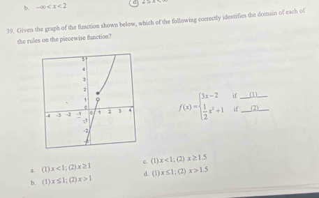 b. -∈fty d
39. Given the graph of the function shown below, which of the following correctly identifies the domain of each of
the rules on the piecewise function?
f(x)=beginarrayl 3x-2if_   1/2 x^2+1if_ endarray.
a. (1) x<1;(2 x≥ 1 c. (1) x<1</tex> ; (2) x≥ 1.5
x≤ 1;(2)x>1 d. (1) x≤ 1; (2) x>1.5