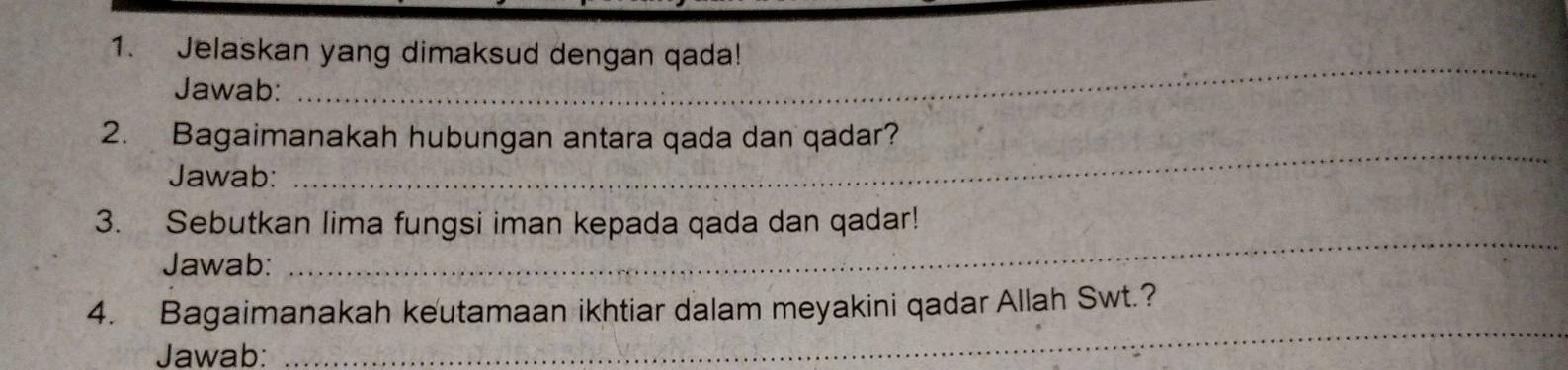 Jelaskan yang dimaksud dengan qada! 
Jawab: 
_ 
_ 
2. Bagaimanakah hubungan antara qada dan qadar? 
Jawab: 
_ 
3. Sebutkan lima fungsi iman kepada qada dan qadar! 
Jawab: 
_ 
4. Bagaimanakah keutamaan ikhtiar dalam meyakini qadar Allah Swt.? 
Jawab: