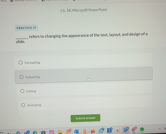 Maps
Ch. 18: Microsoft PowerPoint
PRACTICE IT
_
refers to changing the appearance of the text, layout, and design of a
slide.
Formatting
Enhancing
Editing
Animating
Submit answer