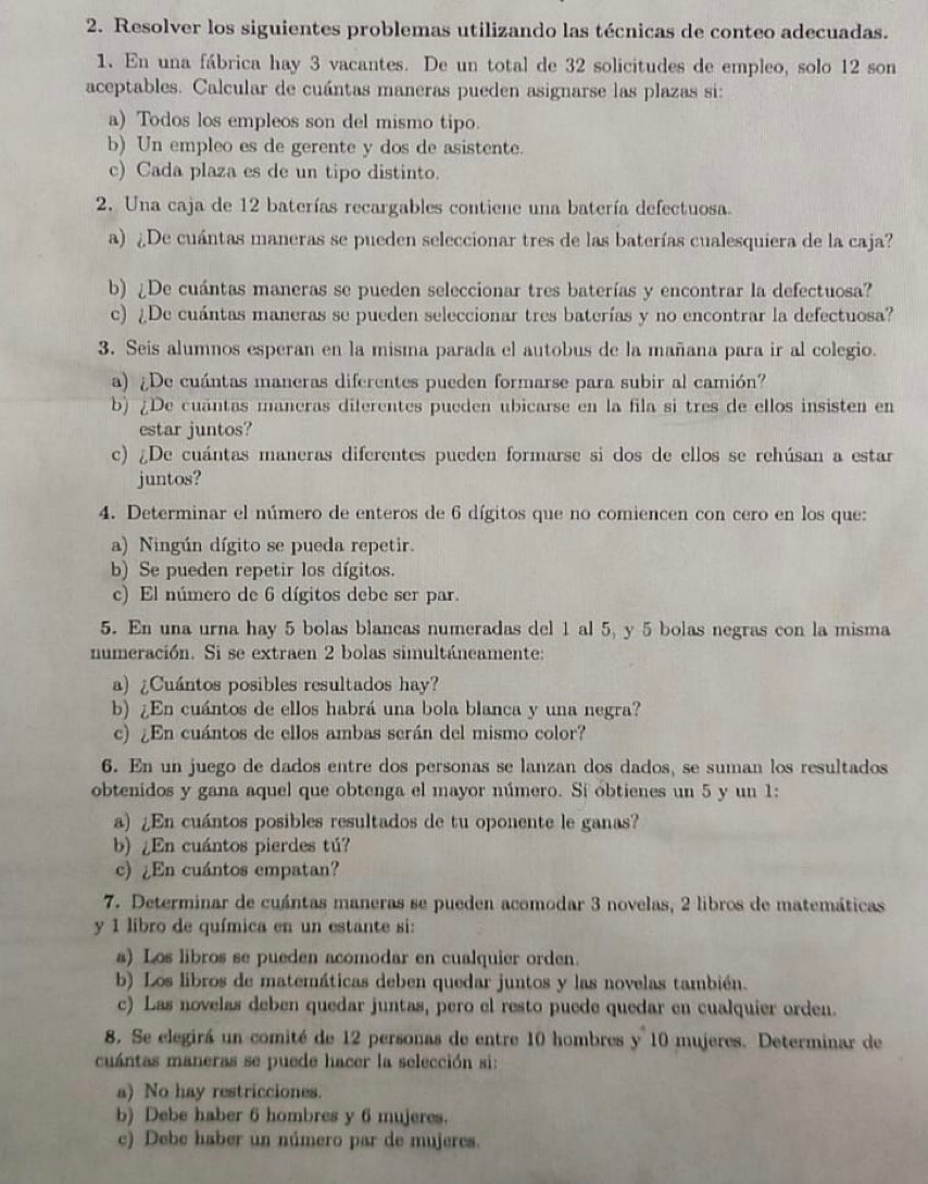 Resolver los siguientes problemas utilizando las técnicas de conteo adecuadas.
1. En una fábrica hay 3 vacantes. De un total de 32 solicitudes de empleo, solo 12 son
aceptables. Calcular de cuántas maneras pueden asignarse las plazas si:
a) Todos los empleos son del mismo tipo.
b) Un empleo es de gerente y dos de asistente.
c) Cada plaza es de un tipo distinto.
2. Una caja de 12 baterías recargables contiene una batería defectuosa.
a) ¿De cuántas maneras se pueden seleccionar tres de las baterías cualesquiera de la caja?
b) ¿De cuántas maneras se pueden seleccionar tres baterías y encontrar la defectuosa?
c) ¿De cuántas maneras se pueden seleccionar tres baterías y no encontrar la defectuosa?
3. Seis alumnos esperan en la misma parada el autobus de la mañana para ir al colegio.
a) ¿De cuántas maneras diferentes pueden formarse para subir al camión?
b) ¿De cuantas maneras diferentes pueden ubicarse en la fila si tres de ellos insisten en
estar juntos?
c) ¿De cuántas maneras diferentes pueden formarse si dos de ellos se rehúsan a estar
juntos?
4. Determinar el número de enteros de 6 dígitos que no comiencen con cero en los que:
a) Ningún dígito se pueda repetir.
b) Se pueden repetir los dígitos.
c) El número de 6 dígitos debe ser par.
5. En una urna hay 5 bolas blancas numeradas del 1 al 5, y 5 bolas negras con la misma
numeración. Si se extraen 2 bolas simultáneamente:
a) ¿Cuántos posibles resultados hay?
b) ¿En cuántos de ellos habrá una bola blanca y una negra?
c) ¿En cuántos de ellos ambas serán del mismo color?
6. En un juego de dados entre dos personas se lanzan dos dados, se suman los resultados
obtenidos y gana aquel que obtenga el mayor número. Sí obtienes un 5 y un 1:
a) ¿En cuántos posibles resultados de tu oponente le ganas?
b) ¿En cuántos pierdes tú?
c)¿En cuántos empatan?
7. Determinar de cuántas maneras se pueden acomodar 3 novelas, 2 libros de matemáticas
y 1 libro de química en un estante si:
a) Los libros se pueden acomodar en cualquier orden.
b) Los libros de matemáticas deben quedar juntos y las novelas también.
c) Las novelas deben quedar juntas, pero el resto puede quedar en cualquier orden.
8. Se elegirá un comité de 12 personas de entre 10 hombres y 10 mujeres. Determinar de
cuántas maneras se puede hacer la selección si:
a) No hay restricciones.
b) Debe haber 6 hombres y 6 mujeres.
c) Debe haber un número par de mujeres.