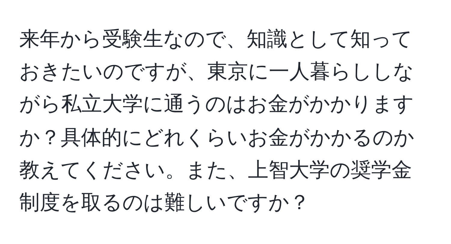 来年から受験生なので、知識として知っておきたいのですが、東京に一人暮らししながら私立大学に通うのはお金がかかりますか？具体的にどれくらいお金がかかるのか教えてください。また、上智大学の奨学金制度を取るのは難しいですか？