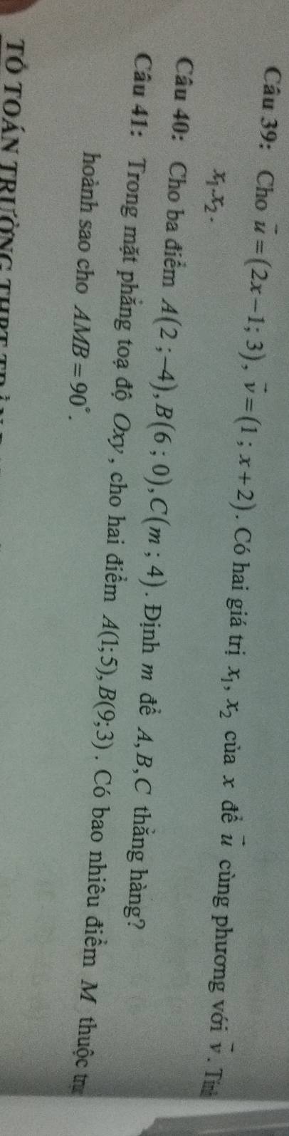 Cho vector u=(2x-1;3), vector v=(1;x+2). Có hai giá trị x_1, x_2 | cùa x để vector u cùng phương với v. Tín
x_1.x_2. 
Câu 40: Cho ba điểm A(2;-4), B(6;0), C(m;4). Định m để A, B, C thắng hàng? 
Câu 41: Trong mặt phẳng toạ độ Oxy, cho hai điểm A(1;5), B(9;3). Có bao nhiêu điểm M thuộc tr 
hoành sao cho AMB=90°. 
Tổ toán trường thr t :