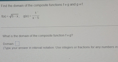 Find the domain of the composite functions f og and g o f.
f(x)=sqrt(6-x); g(x)= 1/x-5 
What is the domain of the composite function fog? 
Domain: □ 
(Type your answer in interval notation. Use integers or fractions for any numbers in