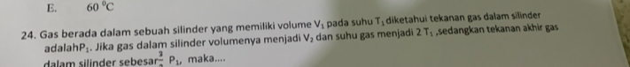 E. 60°C
24. Gas berada dalam sebuah silinder yang memiliki volume V_1 pada suhu T_1 diketahui tekanan gas dalam silinder
adalah P_1. Jika gas dalam silinder volumenya menjadi V_2 dan suhu gas menjadi 2T_1 ,sedangkan tekanan akhir gas
dalam silinder sebesa rfrac 3P_1 , maka....