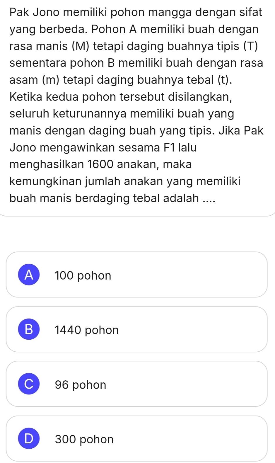 Pak Jono memiliki pohon mangga dengan sifat
yang berbeda. Pohon A memiliki buah dengan
rasa manis (M) tetapi daging buahnya tipis (T)
sementara pohon B memiliki buah dengan rasa
asam (m) tetapi daging buahnya tebal (t).
Ketika kedua pohon tersebut disilangkan,
seluruh keturunannya memiliki buah yang
manis dengan daging buah yang tipis. Jika Pak
Jono mengawinkan sesama F1 lalu
menghasilkan 1600 anakan, maka
kemungkinan jumlah anakan yang memiliki
buah manis berdaging tebal adalah ....
A 100 pohon
B 1440 pohon
C 96 pohon
D 300 pohon