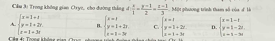 Trong không gian Oxyz, cho đường thắng d: x/1 = (y-1)/2 = (z-1)/3 . Một phương trình tham số của đ là
A. beginarrayl x=1+t y=1+2t. z=1+3tendarray. B. beginarrayl x=t y=1+2t. z=1-3tendarray. C. beginarrayl x=t y=1+2t. z=1+3tendarray. D. beginarrayl x=1-t y=1-2t. z=1-3tendarray.
Câu 4: Trong không gian Qxyz - phượng tì