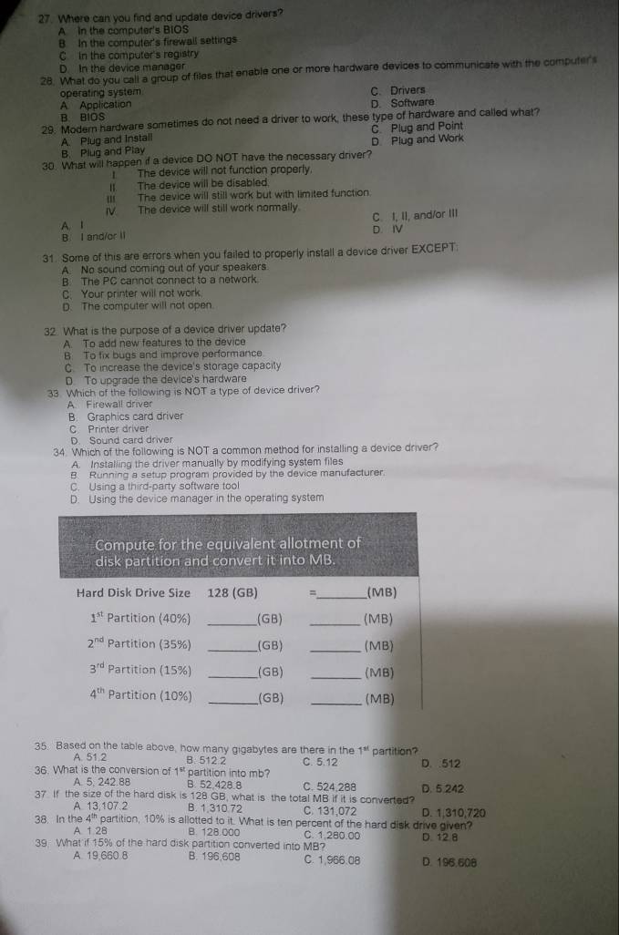 Where can you find and update device drivers?
A In the computer's BIOS
B. In the computer's firewall settings
C In the computer's registry
D. In the device manager
28. What do you call a group of files that enable one or more hardware devices to communicate with the computer's
operating system C. Drivers
A Application D. Software
B. BIOS
29. Modern hardware sometimes do not need a driver to work, these type of hardware and called what?
A Plug and instail C Plug and Point
B Plug and Play D. Plug and Work
30. What will happen if a device DO NOT have the necessary driver?
I  The device will not function properly.
I The device will be disabled.
III The device will still work but with limited function.
I The device will still work normally.
B. I and/or II C. I, II, and/or III
A. I D. IV
31. Some of this are errors when you failed to properly install a device driver EXCEPT:
A. No sound coming out of your speakers
B. The PC cannot connect to a network.
C. Your printer will not work
D. The computer will not open.
32 What is the purpose of a device driver update?
A. To add new features to the device
B. To fix bugs and improve performance.
C. To increase the device's storage capacity
D. To upgrade the device's hardware
33 Which of the following is NOT a type of device driver?
A Firewall driver
B. Graphics card driver
C Printer driver
D. Sound card driver
34. Which of the following is NOT a common method for installing a device driver?
A. Installing the driver manually by modifying system files
B Running a setup program provided by the device manufacturer.
C. Using a third-party software tool
D. Using the device manager in the operating system
35. Based on the table above, how many gigabytes are there in the 1^(at) partition?
A. 51.2 B. 512 2 C. 5.12
36. What is the conversion of 1^(st) partition into mb? D. .512
A. 5. 242.88 B. 52,428.8 C. 524,288
37 If the size of the hard disk is 128 GB, what is the total MB if it is converted? D. 5.242
A. 13,107.2 B. 1 310 72 C. 131,072 D. 1,310,720
38. In the 4^(th) partition, 10% is allotted to it. What is ten percent of the hard disk drive given?
A. 1 28 B. 128.000 C. 1.280.00 D 12 8
39 What if 15% of the hard disk partition converted into MB?
A. 19,660 8 B. 196.608 C. 1,966.08 D. 196.608