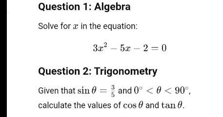 Algebra 
Solve for x in the equation:
3x^2-5x-2=0
Question 2: Trigonometry 
Given that sin θ = 3/5  and 0° <90°, 
calculate the values of cos θ and tan θ.