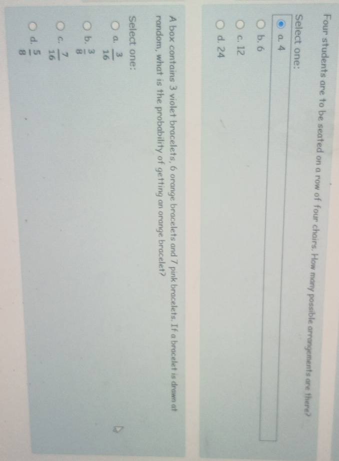 Four students are to be seated on a row of four chairs. How many possible arrangements are there?
Select one:
a. 4
b. 6
c. 12
d, 24
A box contains 3 violet bracelets, 6 orange bracelets and 7 pink bracelets. If a bracelet is drawn at
random, what is the probability of getting an orange bracelet?
Select one:
a.  3/16 
b.  3/8 
C.  7/16 
d.  5/8 