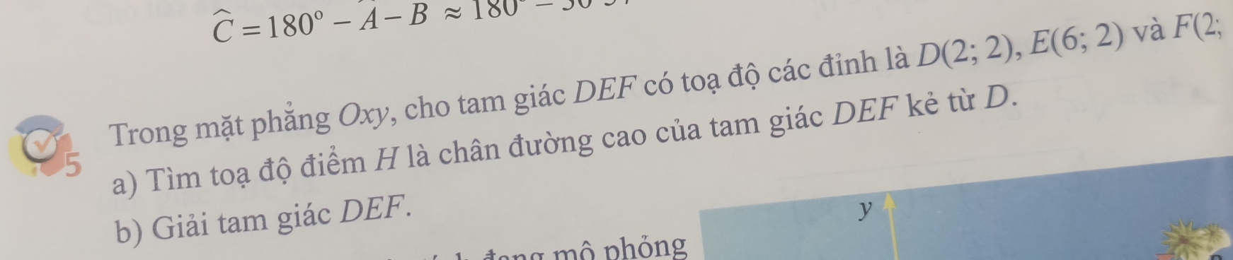 widehat C=180°-A-Bapprox 180^(wedge)-3
Trong mặt phẳng Oxy, cho tam giác DEF có toạ độ các đỉnh là D(2;2), E(6;2) và F(2;
5 
a) Tìm toạ độ điểm H là chân đường cao của tam giác DEF kẻ từ D. 
b) Giải tam giác DEF.
y
* m ô nh ỏng