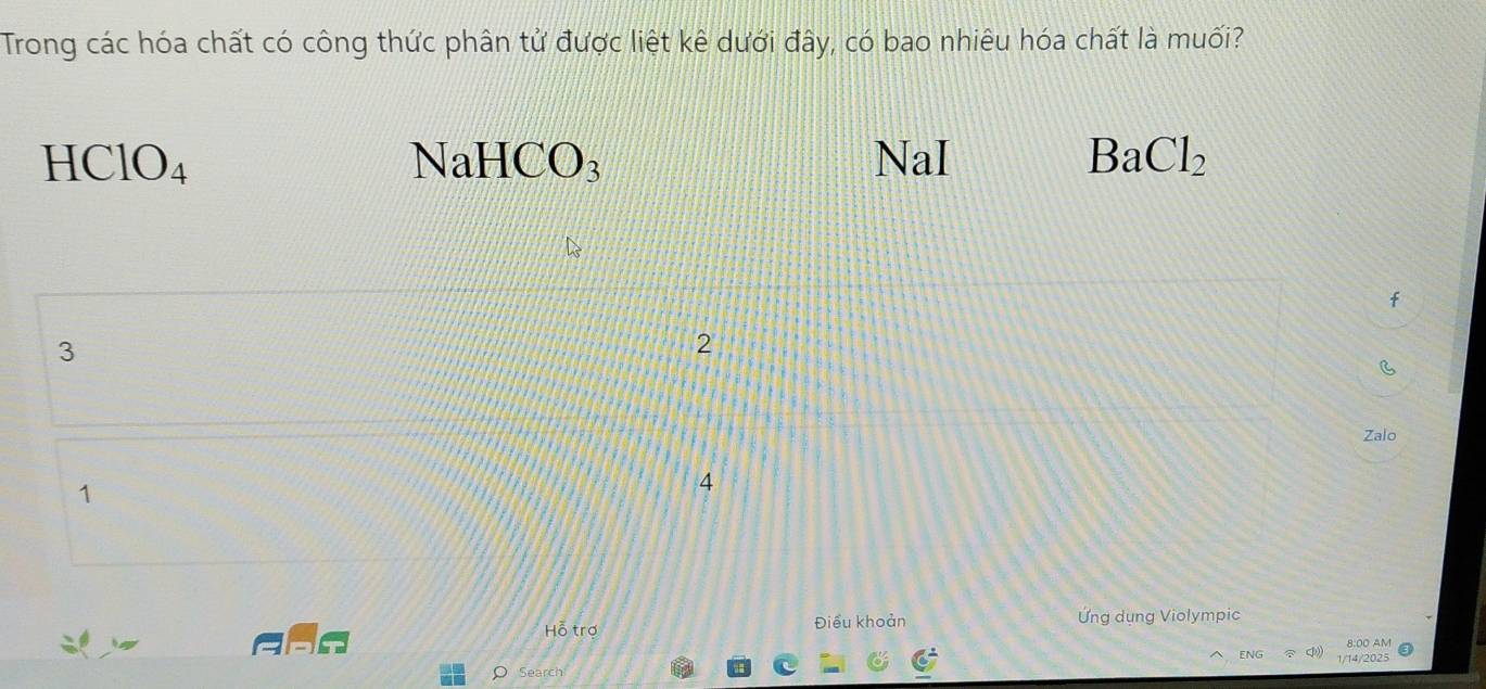 Trong các hóa chất có công thức phân tử được liệt kê dưới đây, có bao nhiêu hóa chất là muối?
HClO_4 NaI BaCl_2
NaHCO_3
3
2
Zalo
1
4
Hỗ trợ Điều khoản Ứng dụng Violympic
8:00 AM
ENG 1/14/2025
Search