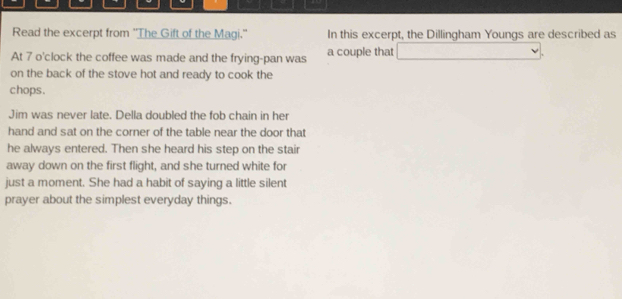 Read the excerpt from ''The Gift of the Magi." In this excerpt, the Dillingham Youngs are described as 
At 7 o'clock the coffee was made and the frying-pan was a couple that □ 
on the back of the stove hot and ready to cook the 
chops. 
Jim was never late. Della doubled the fob chain in her 
hand and sat on the corner of the table near the door that 
he always entered. Then she heard his step on the stair 
away down on the first flight, and she turned white for 
just a moment. She had a habit of saying a little silent 
prayer about the simplest everyday things.