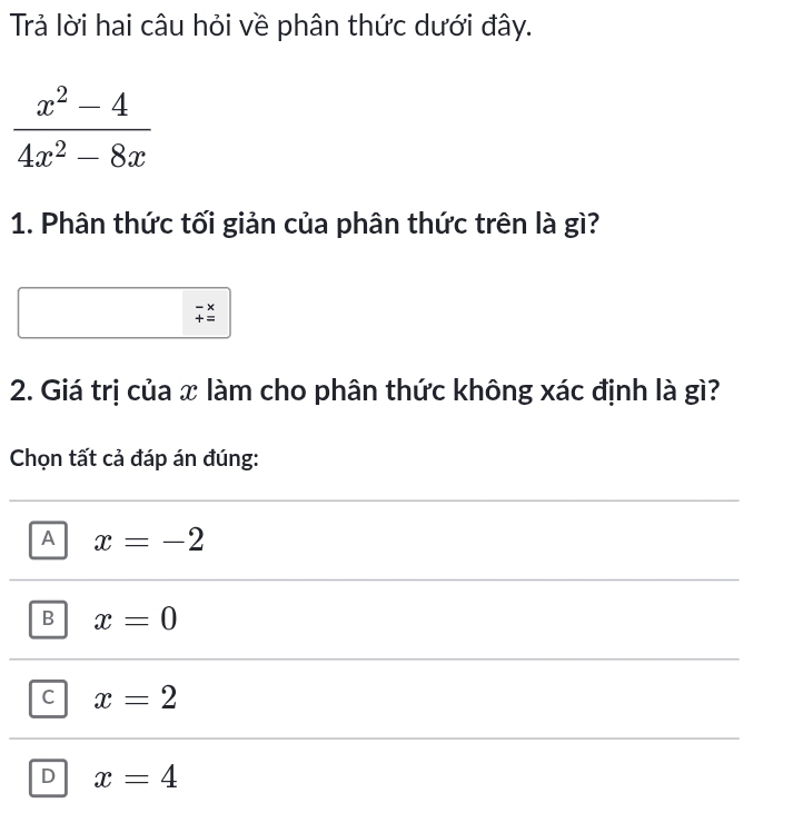 Trả lời hai câu hỏi về phân thức dưới đây.
1. Phân thức tối giản của phân thức trên là gì?
2. Giá trị của x làm cho phân thức không xác định là gì?
Chọn tất cả đáp án đúng:
A x=-2
B x=0
C x=2
D x=4