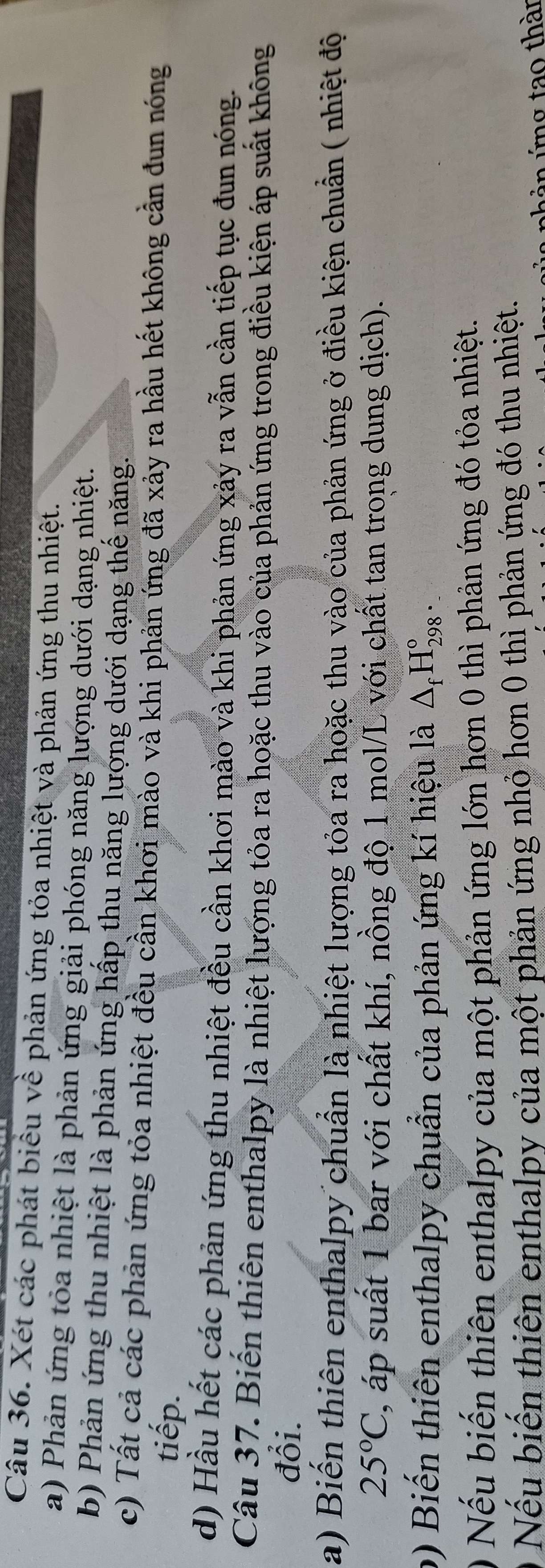 Xét các phát biểu về phản ứng tỏa nhiệt và phản ứng thu nhiệt. 
a) Phản ứng tỏa nhiệt là phản ứng giải phóng năng lượng dưới dạng nhiệt. 
b) Phản ứng thu nhiệt là phản ứng hấp thu năng lượng dưới dạng thể năng. 
c) Tất cả các phản ứng tỏa nhiệt đều cần khơi mào và khi phản ứng đã xảy ra hầu hết không cần đun nóng 
tiếp. 
d) Hầu hết các phản ứng thu nhiệt đều cần khơi mào và khi phản ứng xảy ra vẫn cần tiếp tục đun nóng. 
Câu 37. Biến thiên enthalpy là nhiệt lượng tỏa ra hoặc thu vào của phản ứng trong điều kiện áp suất không 
đổi. 
a) Biến thiên enthalpy chuẩn là nhiệt lượng tỏa ra hoặc thu vào của phản ứng ở điều kiện chuẩn ( nhiệt độ
25°C , áp suất 1 bar với chất khí, nồng độ 1 mol/L với chất tan trong dung dịch). 
b) Biến thiên enthalpy chuẩn của phản ứng kí hiệu là △ _fH_(298)°. 
0 Nếu biến thiên enthalpy của một phản ứng lớn hơn 0 thì phản ứng đó tỏa nhiệt. 
Nếu biến thiên enthalpy của một phản ứng nhỏ hơn 0 thì phản ứng đó thu nhiệt. 
ả ứng tao thàn