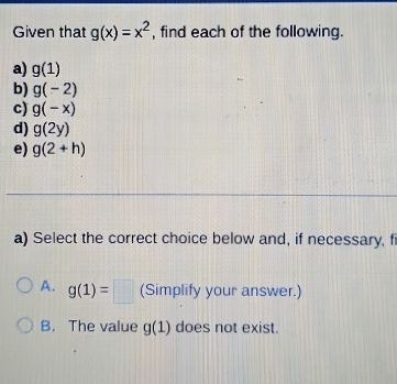 Given that g(x)=x^2 , find each of the following.
a) g(1)
b) g(-2)
c) g(-x)
d) g(2y)
e) g(2+h)
a) Select the correct choice below and, if necessary, f
A. g(1)=□ (Simplify your answer.)
B. The value g(1) does not exist.