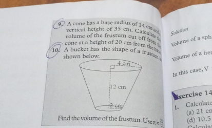 A cone has a base radius of 14 cm Solution 
vertical height of 35 cm. Calculate 
volume of the frustum cut off from Volume of a sph 
cone at a height of 20 cm from the b 
10. A bucket has the shape of a frustm Volume of a her 
shown below. 
In this case, V 
xercise 14 
1. Calculate 
(a) 21 cn
Find the volume of the frustum. Use r =frac 21 (d) 10.5