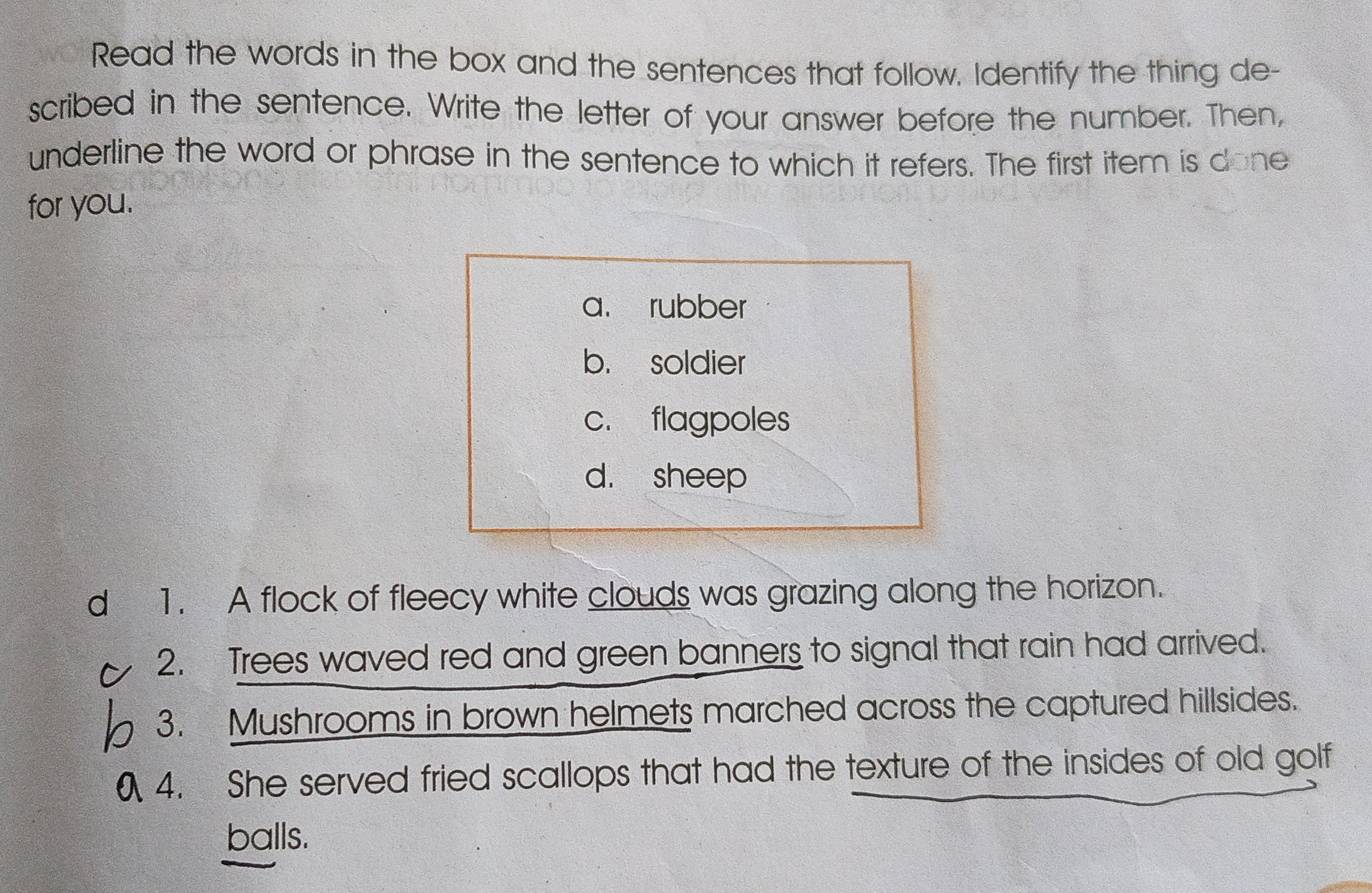 Read the words in the box and the sentences that follow. Identify the thing de-
scribed in the sentence. Write the letter of your answer before the number. Then,
underline the word or phrase in the sentence to which it refers. The first item is done
for you.
a. rubber
b. soldier
c. flagpoles
d. sheep
d 1. A flock of fleecy white clouds was grazing along the horizon.
2. Trees waved red and green banners to signal that rain had arrived.
3. Mushrooms in brown helmets marched across the captured hillsides.
4. She served fried scallops that had the texture of the insides of old golf
balls.