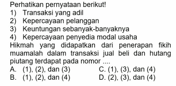 Perhatikan pernyataan berikut!
1) Transaksi yang adil
2) Kepercayaan pelanggan
3) Keuntungan sebanyak-banyaknya
4) Kepercayaan penyedia modal usaha
Hikmah yang didapatkan dari penerapan fikih
muamalah dalam transaksi jual beli dan hutang
piutang terdapat pada nomor ....
A. (1), (2) , dan (3) C. (1), (3), ), dan (4)
B. (1), (2) , dan (4) D. (2), (3), , dan (4)