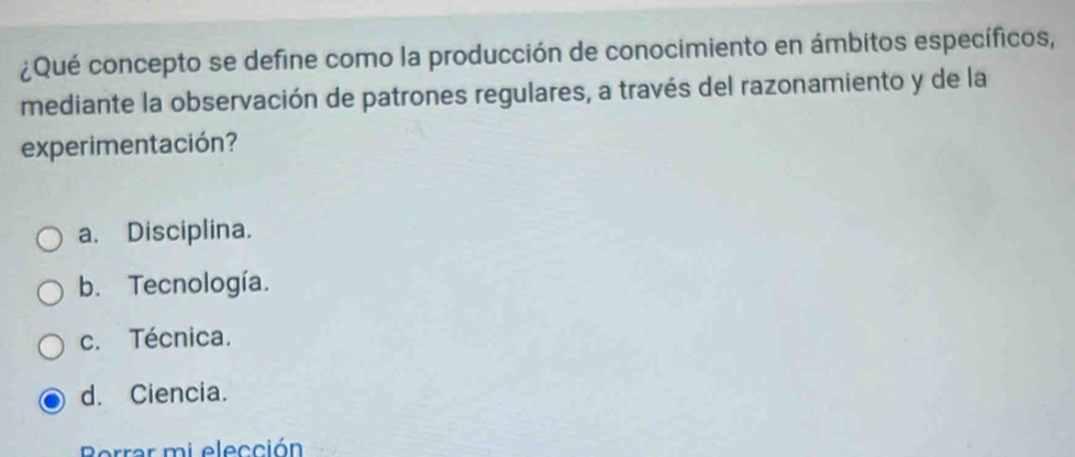 ¿Qué concepto se define como la producción de conocimiento en ámbitos específicos,
mediante la observación de patrones regulares, a través del razonamiento y de la
experimentación?
a. Disciplina.
b. Tecnología.
c. Técnica.
d. Ciencia.
Borrar mi elección