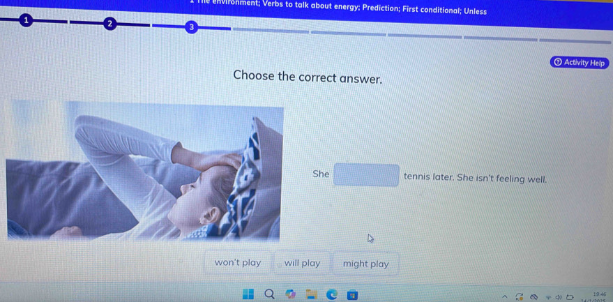 Vironment; Verbs to talk about energy; Prediction; First conditional; Unless
⑦ Activity Help
Choose the correct answer.
She tennis later. She isn't feeling well.
won't play will play might play
19:46