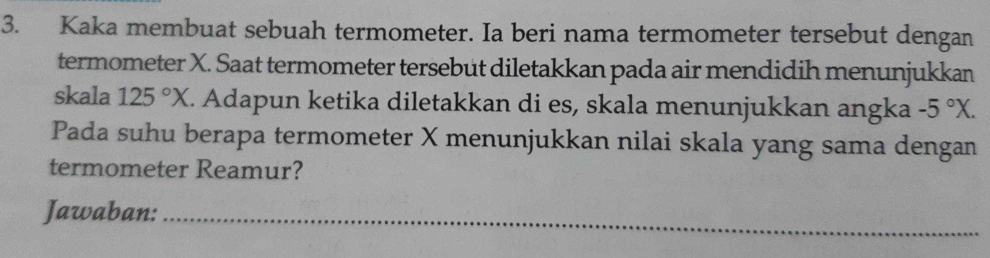 Kaka membuat sebuah termometer. Ia beri nama termometer tersebut dengan 
termometer X. Saat termometer tersebut diletakkan pada air mendidih menunjukkan 
skala 125°X. Adapun ketika diletakkan di es, skala menunjukkan angka -5°X. 
Pada suhu berapa termometer X menunjukkan nilai skala yang sama dengan 
termometer Reamur? 
Jawaban:_